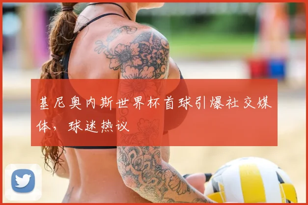 基尼奥内斯世界杯首球引爆社交媒体,球迷热议