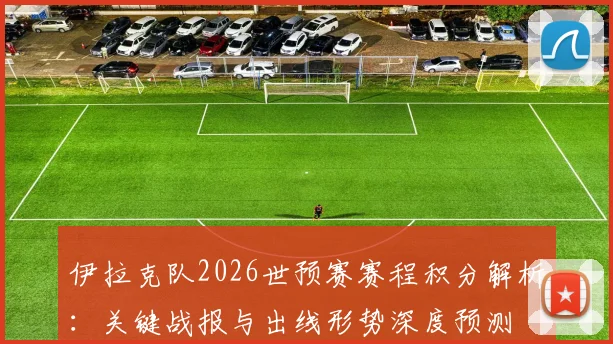 伊拉克队2026世预赛赛程积分解析:关键战报与出线形势深度预测