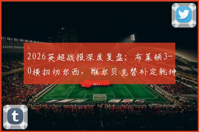 2026英超战报深度复盘：布莱顿3-0横扫切尔西，维尔贝克替补定乾坤，蓝军遭遇尴尬五连败