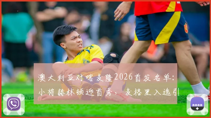 澳大利亚对喀麦隆2026首发名单：小将赫林顿迎首秀，麦格里入选引关注，附历史交锋与球员数据