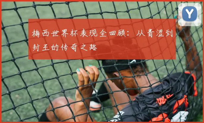 梅西世界杯表现全回顾:从青涩到封王的传奇之路