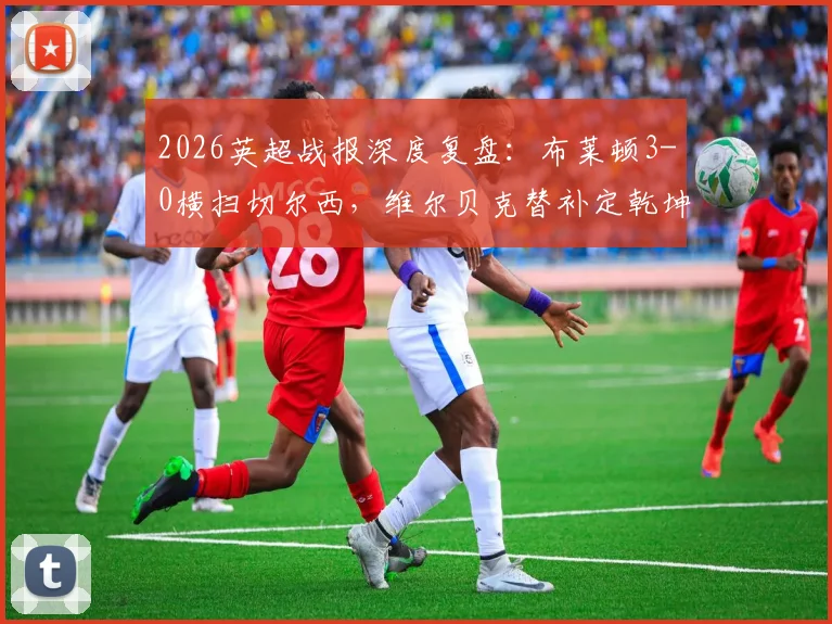 2026英超战报深度复盘:布莱顿3-0横扫切尔西,维尔贝克替补定乾坤,蓝军遭遇尴尬五连败