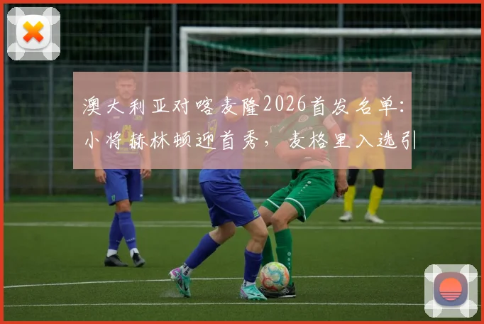 澳大利亚对喀麦隆2026首发名单:小将赫林顿迎首秀,麦格里入选引关注,附历史交锋与球员数据