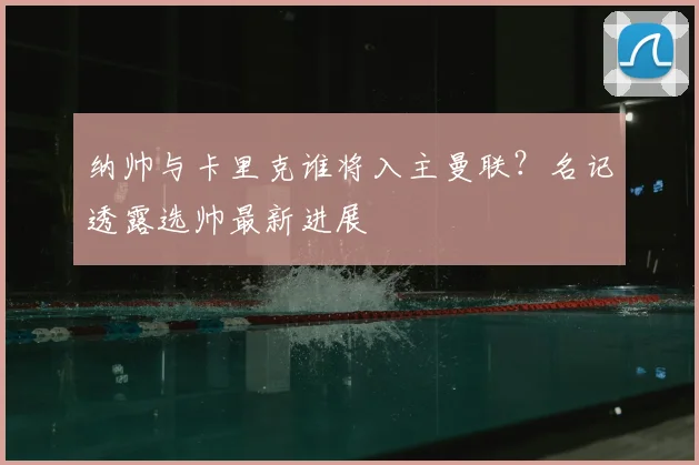 纳帅与卡里克谁将入主曼联？名记透露选帅最新进展